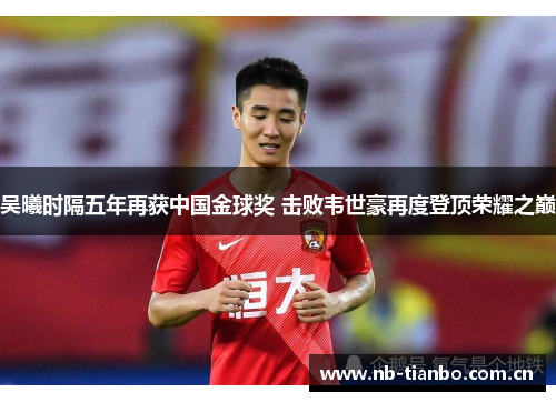 吴曦时隔五年再获中国金球奖 击败韦世豪再度登顶荣耀之巅 吴曦时隔五年再获中国金球奖 击败韦世豪再度登顶荣耀之巅